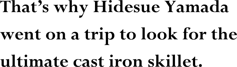 That’s why Hidesue Yamada went on a trip to look for the ultimate cast iron skillet.